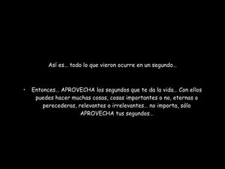 Así es… todo lo que vieron ocurre en un segundo… Entonces… APROVECHA los segundos que te da la vida… Con ellos puedes hacer muchas cosas, cosas importantes o no, eternas o perecederas, relevantes o irrelevantes… no importa, sólo APROVECHA tus segundos… 
