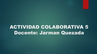 ACTIVIDAD COLABORATIVA 5
Docente: Jarman Quezada
 
