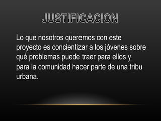 Lo que nosotros queremos con este proyecto es concientizar a los jóvenes sobre qué problemas puede traer para ellos y para la comunidad hacer parte de una tribu urbana. 