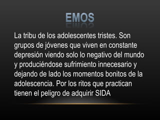 La tribu de los adolescentes tristes. Son grupos de jóvenes que viven en constante depresión viendo solo lo negativo del mundo y produciéndose sufrimiento innecesario y dejando de lado los momentos bonitos de la adolescencia. Por los ritos que practican tienen el peligro de adquirir SIDA 