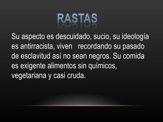 Su aspecto es descuidado, sucio, su ideología es antirracista, viven  recordando su pasado de esclavitud así no sean negros. Su comida es exigente alimentos sin químicos, vegetariana y casi cruda. 
