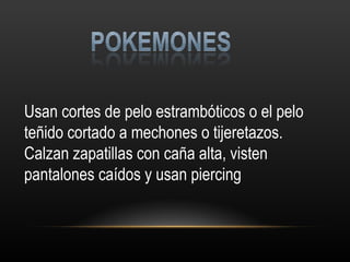 Usan cortes de pelo estrambóticos o el pelo teñido cortado a mechones o tijeretazos. Calzan zapatillas con caña alta, visten pantalones caídos y usan piercing 