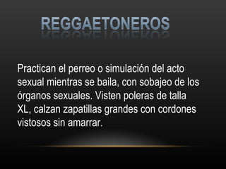 Practican el perreo o simulación del acto sexual mientras se baila, con sobajeo de los órganos sexuales. Visten poleras de talla XL, calzan zapatillas grandes con cordones vistosos sin amarrar. 