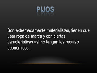 Son extremadamente materialistas, tienen que usar ropa de marca y con ciertas características así no tengan los recurso económicos. 