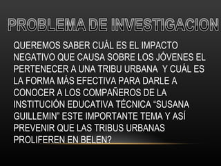 QUEREMOS SABER CUÁL ES EL IMPACTO NEGATIVO QUE CAUSA SOBRE LOS JÓVENES EL PERTENECER A UNA TRIBU URBANA  Y CUÁL ES LA FORMA MÁS EFECTIVA PARA DARLE A CONOCER A LOS COMPAÑEROS DE LA INSTITUCIÓN EDUCATIVA TÉCNICA “SUSANA GUILLEMIN” ESTE IMPORTANTE TEMA Y ASÍ PREVENIR QUE LAS TRIBUS URBANAS PROLIFEREN EN BELEN? 