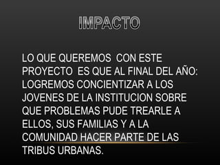 LO QUE QUEREMOS  CON ESTE PROYECTO  ES QUE AL FINAL DEL AÑO: LOGREMOS CONCIENTIZAR A LOS JOVENES DE LA INSTITUCION SOBRE QUE PROBLEMAS PUDE TREARLE A ELLOS, SUS FAMILIAS Y A LA COMUNIDAD HACER PARTE DE LAS TRIBUS URBANAS. 