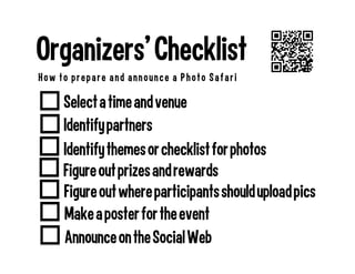 Figure out where participants should upload pics
Select a time and venue
Organizers’ Checklist
How to prepare and announce a Photo Safari
Identify themes or checklist for photos
Identify partners
Make a poster for the event
Announce on the Social Web
Figure out prizes and rewards
 