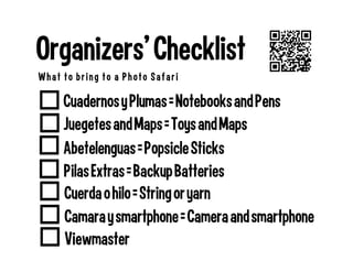 Pilas Extras = Backup Batteries
Cuadernos y Plumas = Notebooks and Pens
Organizers’ Checklist
What to bring to a Photo Safari
Abetelenguas = Popsicle Sticks
Juegetes and Maps = Toys and Maps
Cuerda o hilo = String or yarn
Camara y smartphone = Camera and smartphone
Viewmaster
 