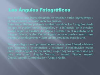 Los Ángulos FotográficosPara realizar una buena fotografía se necesitan varios ingredientes y el conocimiento necesario sobre los mismos. Entre estos últimos podemos también nombrar los 5 ángulos desde los que se pueden tomar fotografías, y la influencia de la elección acorde según la temática del objeto a retratar en el resultado de la imagen. Esto es, la elección del ángulo correcto puede convertir una fotografía absolutamente vulgar en una verdadera obra de arte.Pero para llegar a esto primero debes conocer estos 5 ángulos básicos para comenzar a experimentar y encontrar la combinación exacta entre objeto-ángulo. Por ese motivo es que hoy los veremos uno por uno, tales como: Ángulo Normal, - Ángulo Picado, Ángulo Cenital, Ángulo Contrapicado y Ángulo Nadir.