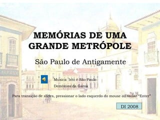 MEMÓRIAS DE UMA
GRANDE METRÓPOLE
São Paulo de Antigamente
Musica: Isto é São Paulo
Demônios da Garoa
Para transição de slides, pressionar o lado esquerdo do mouse ou teclar “Enter”
DI 2008
 