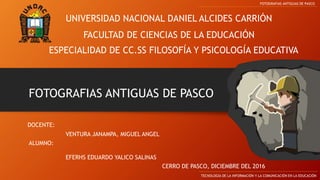 UNIVERSIDAD NACIONAL DANIEL ALCIDES CARRIÓN
FACULTAD DE CIENCIAS DE LA EDUCACIÓN
ESPECIALIDAD DE CC.SS FILOSOFÍA Y PSICOLOGÍA EDUCATIVA
FOTOGRAFIAS ANTIGUAS DE PASCO
TECNOLOGÍA DE LA INFORMACIÓN Y LA COMUNICACIÓN EN LA EDUCACIÓN
FOTOGRAFIAS ANTIGUAS DE PASCO
DOCENTE:
ALUMNO:
EFERHS EDUARDO YALICO SALINAS
CERRO DE PASCO, DICIEMBRE DEL 2016
VENTURA JANAMPA, MIGUEL ANGEL
 