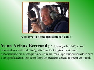 Yann Arthus-Bertrand  (13 de março de 1946) é um renomado e conhecido fotógrafo francês. Originalmente sua especialidade era a fotografía de animais, mas logo mudou seu olhar para a fotografía aérea; tem feito fotos de locações aéreas ao redor do mundo.  A fotografía desta apresentação é de  : 