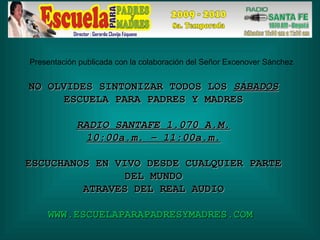 NO OLVIDES SINTONIZAR TODOS LOS  SÁBADOS ESCUELA PARA PADRES Y MADRES RADIO SANTAFE 1.070 A.M. 10:00a.m. – 11:00a.m. ESCUCHANOS EN VIVO DESDE CUALQUIER PARTE DEL MUNDO ATRAVES DEL REAL AUDIO WWW.ESCUELAPARAPADRESYMADRES.COM  Presentación publicada con la colaboración del Señor Excenover Sánchez 