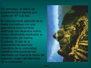 Sin embargo, el efecto es sorprendente si damos una vuelta de 90º a la foto . El impresionante parecido de la masa montañosa con una gigantesca cara humana, adornada con atuendos indios, hacen difícilmente explicable su construcción por manos humanas.   A raíz de la publicación de esta foto, miembros de la comunidad científica internacional han retomado con fuerza la teoría del supuesto origen extraterrestre de la civilización Inca 