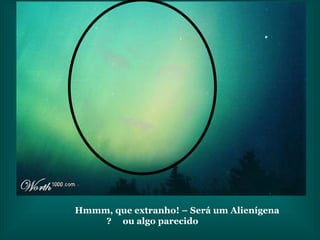 Hmmm, que extranho! – Será um Alienígena  ou algo parecido? 