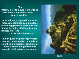 Sim Porém, o efeito é surpreendente se nós dermos uma volta de 90º  com  o quadro.  A semelhança impressionante da massa montanhosa com uma face humana gigantesca, adornada com trajes de índio,  dificilmente a sua formação foi feita  com as mãos humanas. Em seguida na publicação deste quadro, os sócios da comunidade científica internacional concluiram  a teoria sobre a origem dele da suposta   civilização extraterrestre.  Inca 