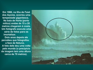 Em 1986, na Ilha de Faial dos Açores, ocorreu uma tempestade gigantesca.  Na baía de Horta (porto mítico) ondas de 15 a 20 metros chegaram à costa. Um fotógrafo executa uma série de fotos para os imortalizar.  Dois anos depois ele percebeu que fotografou  a face de Netuno.  A foto dele deu uma volta pelo mundo (o precipício da imagem tem uma altura  cerca de 70 metros).   