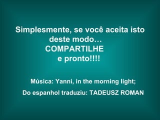 Simplesmente, se você aceita isto deste modo…  COMPARTILHE  e pronto!!!!   Música: Yanni, in the morning light; Do espanhol traduziu: TADEUSZ ROMAN 