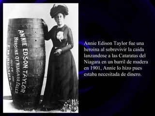 Annie Edison Taylor fue una
heroína al sobrevivir la caida
lanzandose a las Cataratas del
Niagara en un barril de madera
en 1901, Annie lo hizo pues
estaba necesitada de dinero.
 