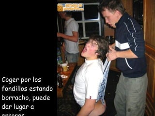 Coger por los  fondillos estando borracho, puede dar lugar a errores 