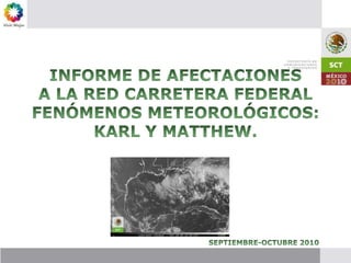 INFORME DE AFECTACIONES A LA RED CARRETERA FEDERAL FENÓMENOS METEOROLÓGICOS: KARL Y MATTHEW. SEPTIEMBRE-OCTUBRE 2010 