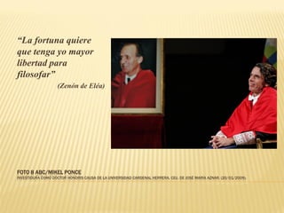 “La fortuna quiere
que tenga yo mayor
libertad para
filosofar”
                   (Zenón de Eléa)




FOTO 8 ABC/MIKEL PONCE
INVESTIDURA COMO DOCTOR HONORIS CAUSA DE LA UNIVERSIDAD CARDENAL HERRERA, CEU, DE JOSÉ MARÍA AZNAR. (20/01/2009).
 