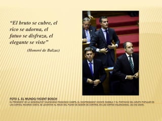 “El bruto se cubre, el
rico se adorna, el
fatuo se disfraza, el
elegante se viste”
               (Honoré de Balzac)




FOTO 1. EL MUNDO/VICENT BOSCH
EL PRESIDENT DE LA GENERALITAT VALENCIANA FRANCISCO CAMPS, EL VICEPRESIDENT VICENTE RAMBLA Y EL PORTAVOZ DEL GRUPO POPULAR EN
LAS CORTES, RICARDO COSTA, SE LEVANTAN AL INICIO DEL PLENO DE SESIÓN DE CONTROL EN LAS CORTES VALENCIANAS. (30/09/2009).
 