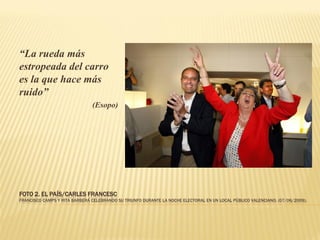 “La rueda más
estropeada del carro
es la que hace más
ruido”
                               (Esopo)




FOTO 2. EL PAÍS/CARLES FRANCESC
FRANCISCO CAMPS Y RITA BARBERÁ CELEBRANDO SU TRIUNFO DURANTE LA NOCHE ELECTORAL EN UN LOCAL PÚBLICO VALENCIANO. (07/06/2009).
 
