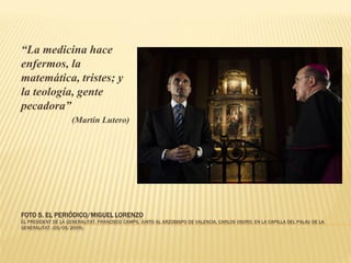 “La medicina hace
enfermos, la
matemática, tristes; y
la teología, gente
pecadora”
                    (Martin Lutero)




FOTO 5. EL PERIÓDICO/MIGUEL LORENZO
EL PRESIDENT DE LA GENERALITAT, FRANCISCO CAMPS, JUNTO AL ARZOBISPO DE VALENCIA, CARLOS OSORO, EN LA CAPILLA DEL PALAU DE LA
GENERALITAT. (05/05/2009).
 