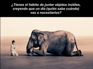 ¿Tienes el hábito de juntar objetos inútiles,
 creyendo que un día (quién sabe cuándo)
            vas a necesitarlos?
 