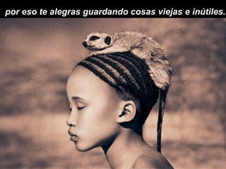 por eso te alegras guardando cosas viejas e inútiles.
 