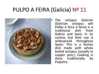 PULPO A FEIRA (Galicia) Nº 11
               • The octopus Galician
                 (Galician octopus will
                 Polbo á feira á feira) is a
                 traditional dish from
                 Galicia and basic in its
                 cuisine, but their use is
                 widespread throughout
                 Spain. This is a festive
                              ​
                 dish made with whole
                 boiled octopus (usually in
                 copper pots.) Cooking is
                 done traditionally by
                 Pulpeiro.
 