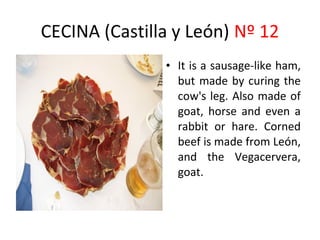CECINA (Castilla y León) Nº 12
               • It is a sausage-like ham,
                             ​
                 but made by curing the
                 cow's leg. Also made of
                 goat, horse and even a
                 rabbit or hare. Corned
                 beef is made from León,
                 and the Vegacervera,
                 goat.
 