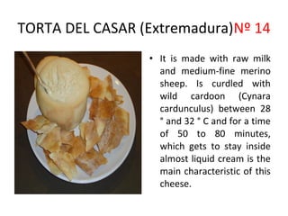 TORTA DEL CASAR (Extremadura)Nº 14
                               ​
                 • It is made with raw milk
                   and medium-fine merino
                   sheep. Is curdled with
                   wild cardoon (Cynara
                   cardunculus) between 28
                   ° and 32 ° C and for a time
                   of 50 to 80 minutes,
                   which gets to stay inside
                   almost liquid cream is the
                   main characteristic of this
                   cheese.
 