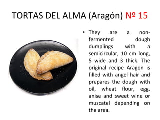 TORTAS DEL ALMA (Aragón) Nº 15
               • They      are   a     non-
                 fermented           dough
                 dumplings      with      a
                 semicircular, 10 cm long,
                 5 wide and 3 thick. The
                 original recipe Aragon is
                 filled with angel hair and
                 prepares the dough with
                 oil, wheat flour, egg,
                 anise and sweet wine or
                 muscatel depending on
                 the area.
 