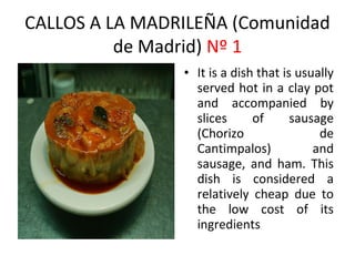 CALLOS A LA MADRILEÑA (Comunidad
          de Madrid) Nº 1
                • It is a dish that is usually
                  served hot in a clay pot
                  and accompanied by
                  slices      of      sausage
                  (Chorizo                 ​
                                           de
                  Cantimpalos)            and
                  sausage, and ham. This
                  dish is considered a
                  relatively cheap due to
                  the low cost of its
                  ingredients
 