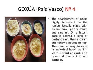 GOXÚA (País Vasco) Nº 4
            • The development of goxua
              highly dependent on the
                                     ​
              region. Usually made with
              cream, cake, pastry cream
              and caramel. On a biscuit
              base is poured a layer of
              pastry cream, then a cream
              and candy is poured on top.
              There are two ways to serve
              in individual bowls as if it
              were custard or curd, or a
              cake and then cut it into
              portions.
 