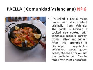 PAELLA ( Comunidad Valenciana) Nº 6
                  • It's called a paella recipe
                             ​
                    made with rice cooked,
                    originally from Valencia.
                    The paella is basically a
                    cooked rice cooked with
                    tomatoes, peppers, parsley,
                    cloves, saffron and pepper.
                    After this operation is
                    discharged       vegetables:
                    artichokes, peas, green
                    beans, etc and after we add
                    the broth to boil. Can be
                           ​
                    made with meat or seafood
 