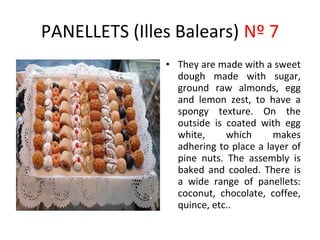 PANELLETS (Illes Balears) Nº 7
               • They are made with a sweet
                                ​
                 dough made with sugar,
                 ground raw almonds, egg
                 and lemon zest, to have a
                 spongy texture. On the
                 outside is coated with egg
                 white,     which      makes
                 adhering to place a layer of
                 pine nuts. The assembly is
                 baked and cooled. There is
                 a wide range of panellets:
                 coconut, chocolate, coffee,
                 quince, etc..
 