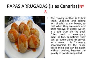 PAPAS ARRUGADAS (Islas Canarias)Nº
                8
                    • The cooking method is to boil
                      them unpeeled and adding
                      lots of salt, sea salt better, so
                      that when they are ready, and
                      after removal of excess water,
                      is a salt crust on the peel.
                      Often used to accompany
                      meat or fish, sometimes they
                      can be eaten alone or served
                      as a cover. It is frequently
                      accompanied by the sauce
                      called mojo and can be eaten
                      without peeling, because the
                      quality of potato supported.
 