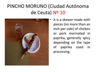 PINCHO MORUNO (Ciudad Autónoma
        de Ceuta) Nº 10
                                      ​
               • It is a skewer made with
                 pieces (no more than an
                 inch per side) of chicken
                 or pork marinated in
                 paprika, generally spicy
                 depending on the type
                 of paprika used in
                 processing.
 