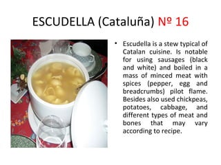 ESCUDELLA (Cataluña) Nº 16
             • Escudella is a stew typical of
               Catalan cuisine. Is notable
               for using sausages (black
               and white) and boiled in a
               mass of minced meat with
               spices (pepper, egg and
               breadcrumbs) pilot flame.
               Besides also used chickpeas,
               potatoes, cabbage, and
               different types of meat and
               bones that may vary
               according to recipe.
 