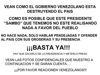 VEAN COMO EL GOBIERNO VENEZOLANO ESTA DESTRUYENDO EL PAIS COMO ES POSIBLE QUE ESTE PRESIDENTE “SAMBO” QUE TENEMOS NO ESTE REALISANDO NADA A FAVOR DEL PUEBLO   NO HACE NADA, SOLO HABLAR PENDEJADAS Y OFENDER AL PAIS CON SUS GROSERIAS Y SU PRESENCIA   ¡¡¡BASTA YA!!! HAY QUE SACARLO DE LA PRESIDENCIA Y METERLO PRESO VEAN LAS FOTOS CONFIDENCIALES QUE MUESTRO A CONTINUACION Y SE DARAN CUENTA….  ¡¡¡POR FAVOR REACIONEN VENEZOLANOS!!! 