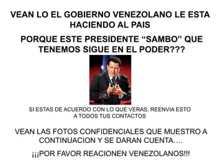 VEAN LO EL GOBIERNO VENEZOLANO LE ESTA HACIENDO AL PAIS PORQUE ESTE PRESIDENTE “SAMBO” QUE TENEMOS SIGUE EN EL PODER??? SI ESTAS DE ACUERDO CON LO QUE VERAS, REENVIA ESTO A TODOS TUS CONTACTOS VEAN LAS FOTOS CONFIDENCIALES QUE MUESTRO A CONTINUACION Y SE DARAN CUENTA….  ¡¡¡POR FAVOR REACIONEN VENEZOLANOS!!! 