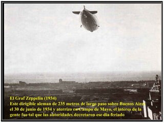 El Graf Zeppelin (1934)
Este dirigible aleman de 235 metros de largo paso sobre Buenos Aires
el 30 de junio de 1934 y aterrizo en Campo de Mayo, el interes de la
gente fue tal que las autoridades decretaron ese dia feriado
 