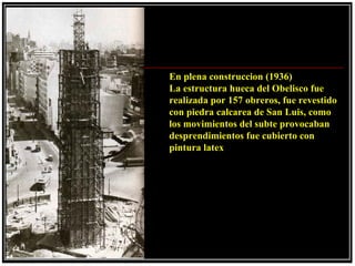 En plena construccion (1936)
La estructura hueca del Obelisco fue
realizada por 157 obreros, fue revestido
con piedra calcarea de San Luis, como
los movimientos del subte provocaban
desprendimientos fue cubierto con
pintura latex
 