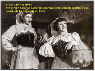 Evita y Libertad (1944)
Eva Peron y Libertad Lamarque aparecen juntas durante la filmacion de
las pelicula La Cabalgata del Circo
 