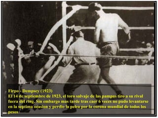 Firpo - Dempsey (1923)
El 14 de septiembre de 1923, el toro salvaje de las pampas tiro a su rival
fuera del ring. Sin embargo mas tarde tras caer 6 veces no pudo levantarse
en la septima ocasion y perdio la pelea por la corona mundial de todos los
pesos
 