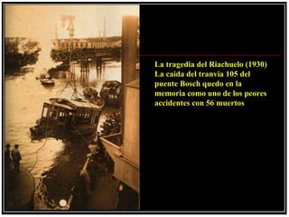 La tragedia del Riachuelo (1930)
La caida del tranvia 105 del
puente Bosch quedo en la
memoria como uno de los peores
accidentes con 56 muertos
 