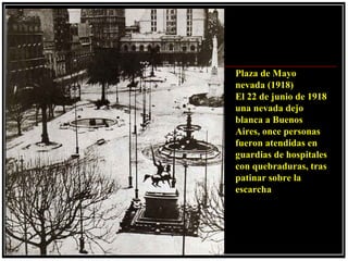 Plaza de Mayo
nevada (1918)
El 22 de junio de 1918
una nevada dejo
blanca a Buenos
Aires, once personas
fueron atendidas en
guardias de hospitales
con quebraduras, tras
patinar sobre la
escarcha
 